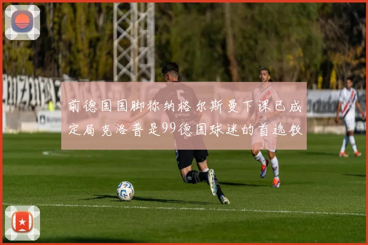 前德国国脚称纳格尔斯曼下课已成定局克洛普是99德国球迷的首选教练