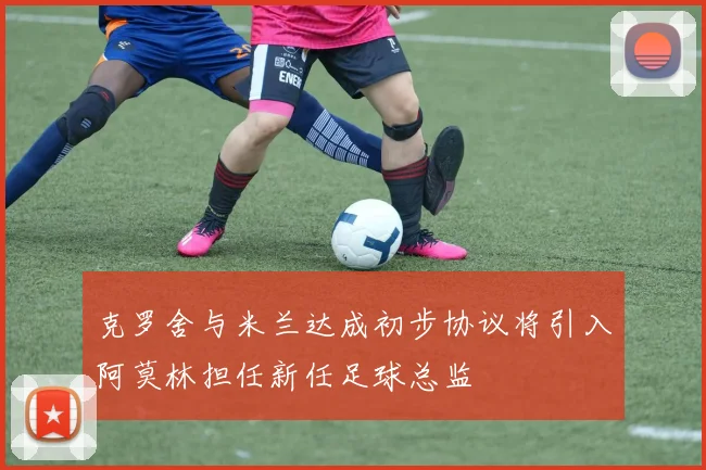 克罗舍与米兰达成初步协议将引入阿莫林担任新任足球总监