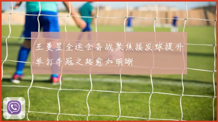 王曼昱全运会备战聚焦接发球提升单打夺冠之路愈加明晰