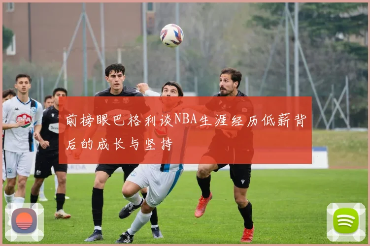 前榜眼巴格利谈NBA生涯经历低薪背后的成长与坚持