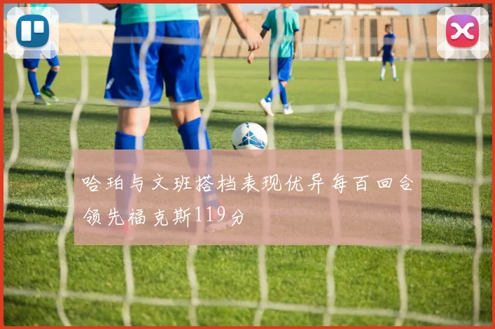 哈珀与文班搭档表现优异每百回合领先福克斯119分