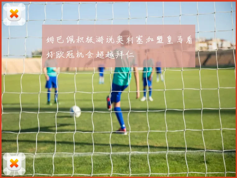 姆巴佩积极游说奥利塞加盟皇马看好欧冠机会超越拜仁