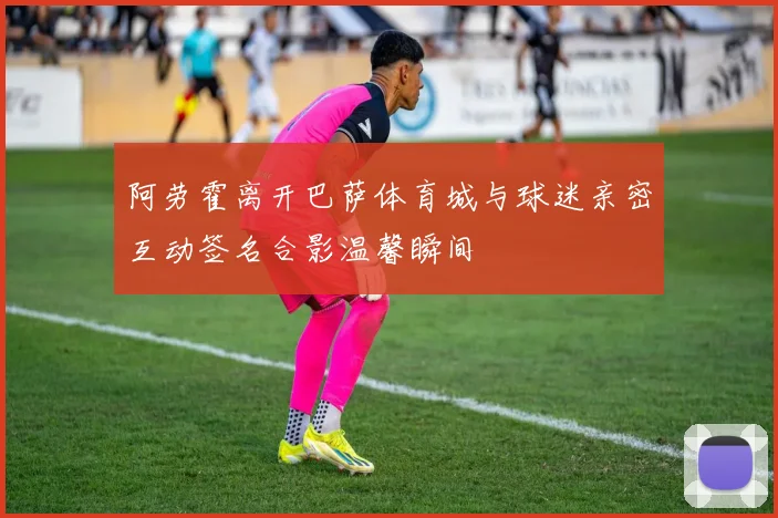 阿劳霍离开巴萨体育城与球迷亲密互动签名合影温馨瞬间