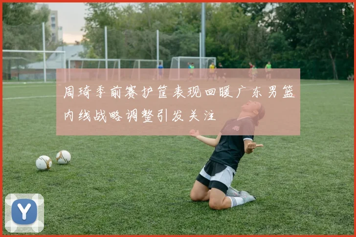 周琦季前赛护筐表现回暖广东男篮内线战略调整引发关注