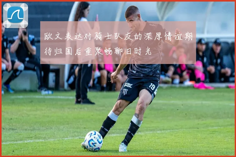欧文表达对骑士队友的深厚情谊期待归国后重聚畅聊旧时光
